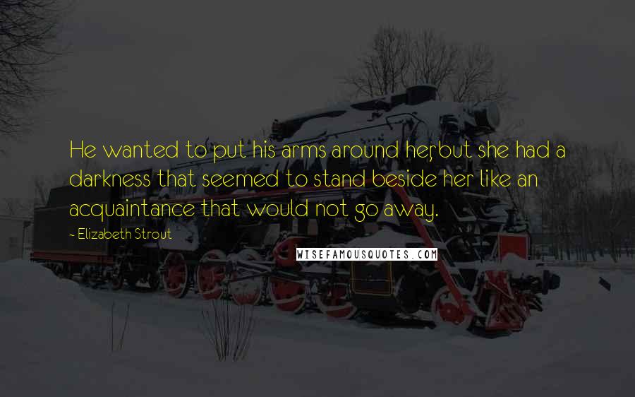 Elizabeth Strout Quotes: He wanted to put his arms around her, but she had a darkness that seemed to stand beside her like an acquaintance that would not go away.