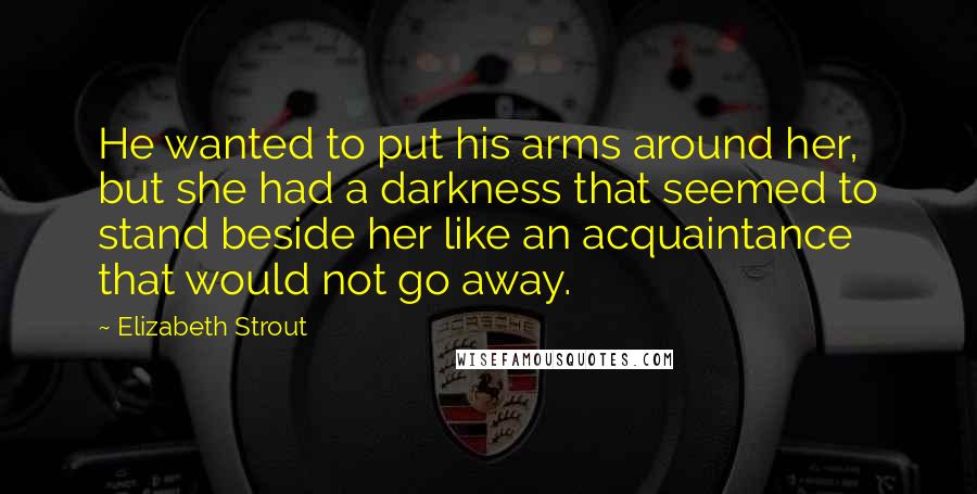 Elizabeth Strout Quotes: He wanted to put his arms around her, but she had a darkness that seemed to stand beside her like an acquaintance that would not go away.