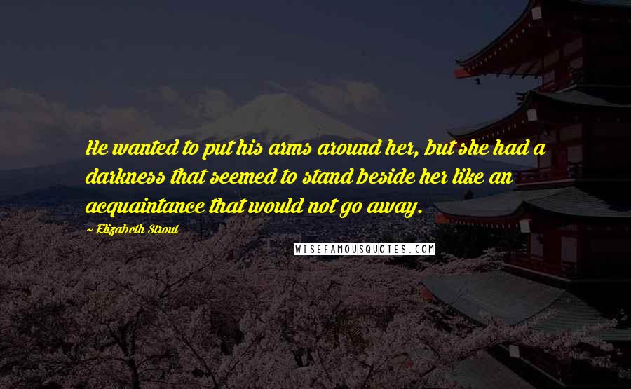Elizabeth Strout Quotes: He wanted to put his arms around her, but she had a darkness that seemed to stand beside her like an acquaintance that would not go away.
