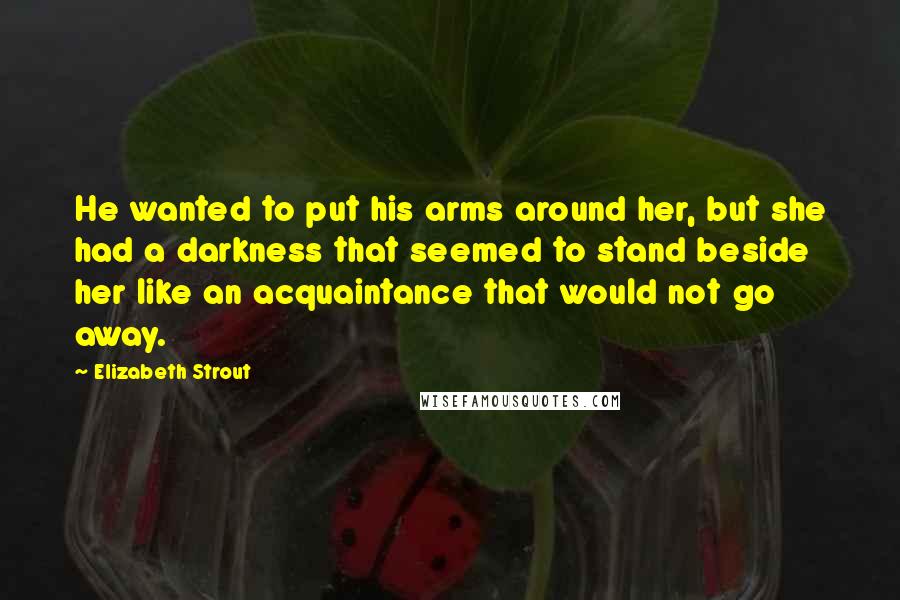 Elizabeth Strout Quotes: He wanted to put his arms around her, but she had a darkness that seemed to stand beside her like an acquaintance that would not go away.
