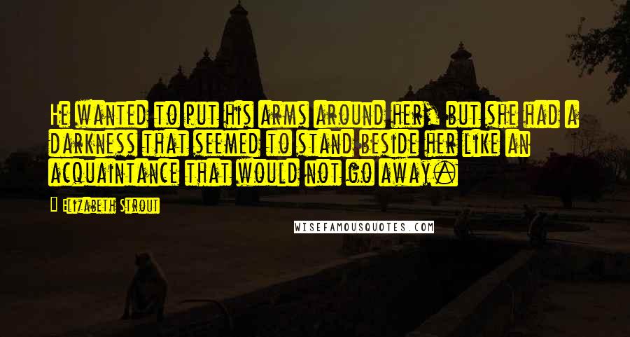 Elizabeth Strout Quotes: He wanted to put his arms around her, but she had a darkness that seemed to stand beside her like an acquaintance that would not go away.