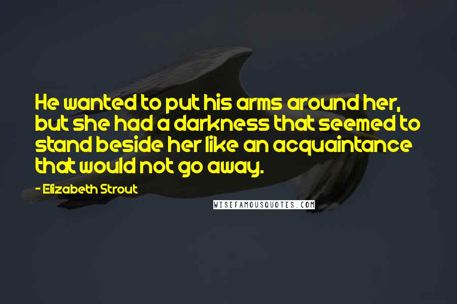 Elizabeth Strout Quotes: He wanted to put his arms around her, but she had a darkness that seemed to stand beside her like an acquaintance that would not go away.