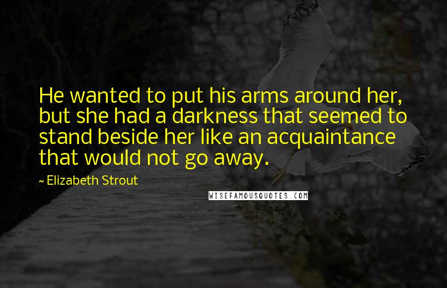 Elizabeth Strout Quotes: He wanted to put his arms around her, but she had a darkness that seemed to stand beside her like an acquaintance that would not go away.