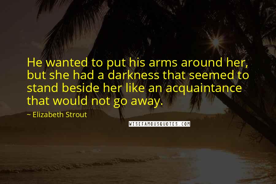 Elizabeth Strout Quotes: He wanted to put his arms around her, but she had a darkness that seemed to stand beside her like an acquaintance that would not go away.