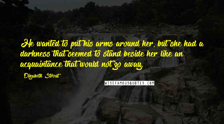 Elizabeth Strout Quotes: He wanted to put his arms around her, but she had a darkness that seemed to stand beside her like an acquaintance that would not go away.