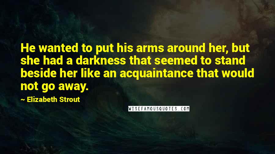Elizabeth Strout Quotes: He wanted to put his arms around her, but she had a darkness that seemed to stand beside her like an acquaintance that would not go away.