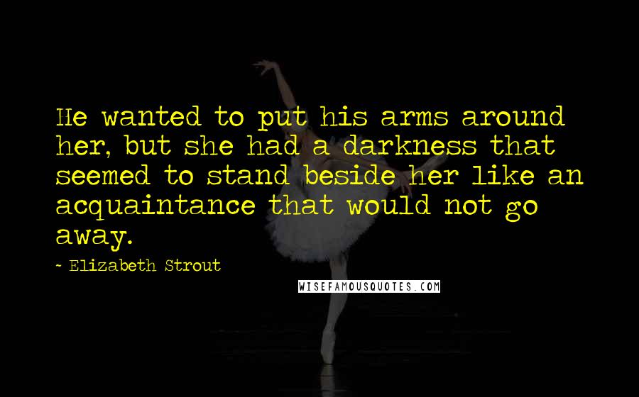 Elizabeth Strout Quotes: He wanted to put his arms around her, but she had a darkness that seemed to stand beside her like an acquaintance that would not go away.