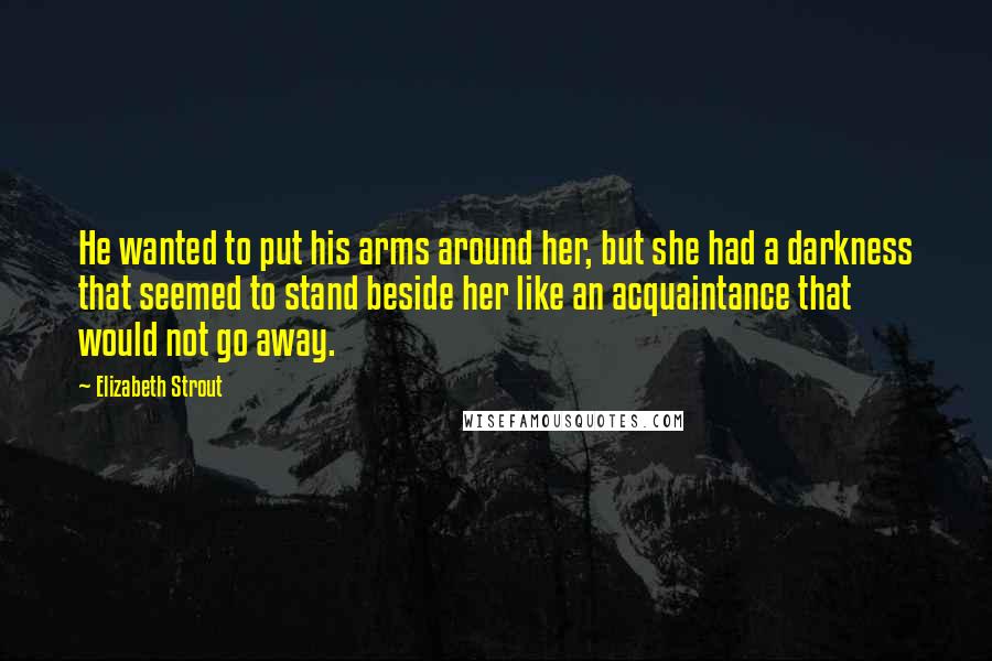 Elizabeth Strout Quotes: He wanted to put his arms around her, but she had a darkness that seemed to stand beside her like an acquaintance that would not go away.