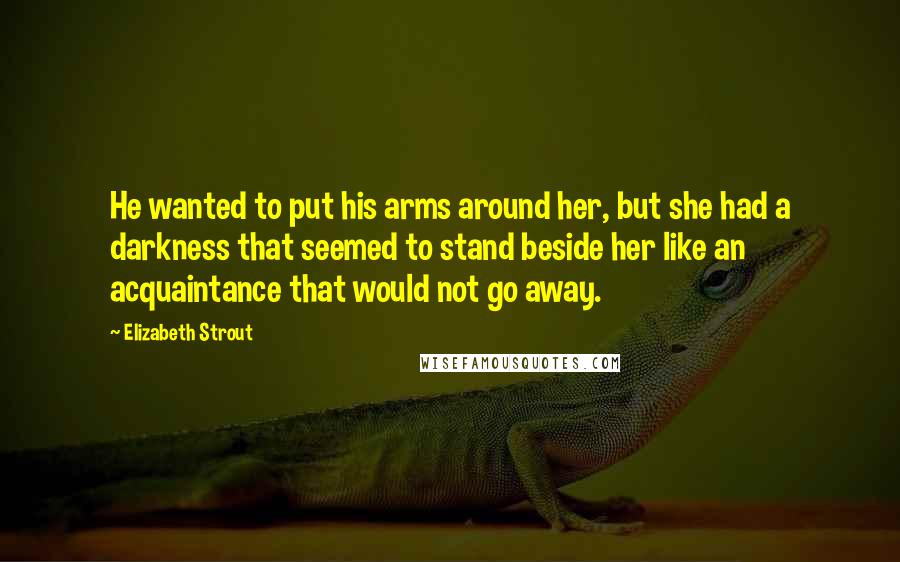 Elizabeth Strout Quotes: He wanted to put his arms around her, but she had a darkness that seemed to stand beside her like an acquaintance that would not go away.