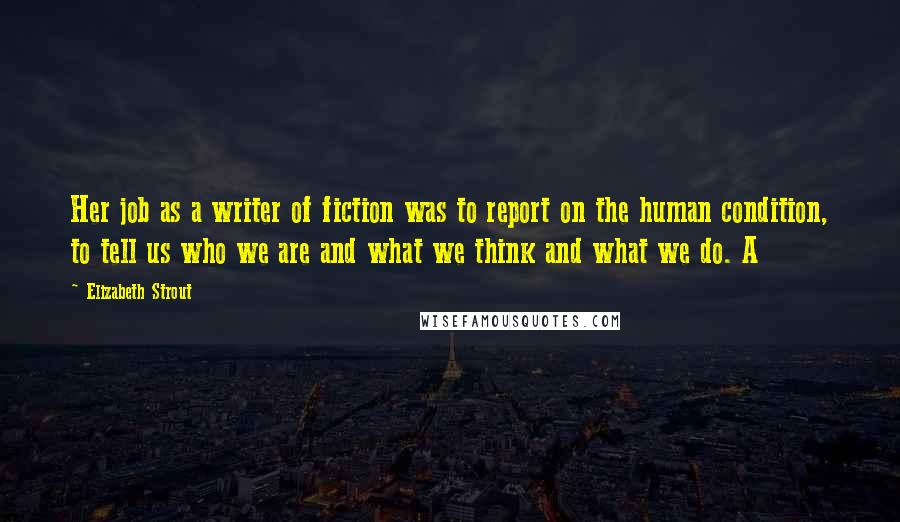 Elizabeth Strout Quotes: Her job as a writer of fiction was to report on the human condition, to tell us who we are and what we think and what we do. A