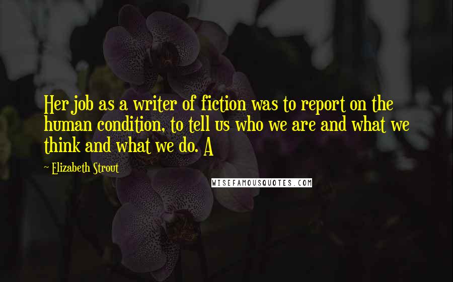 Elizabeth Strout Quotes: Her job as a writer of fiction was to report on the human condition, to tell us who we are and what we think and what we do. A