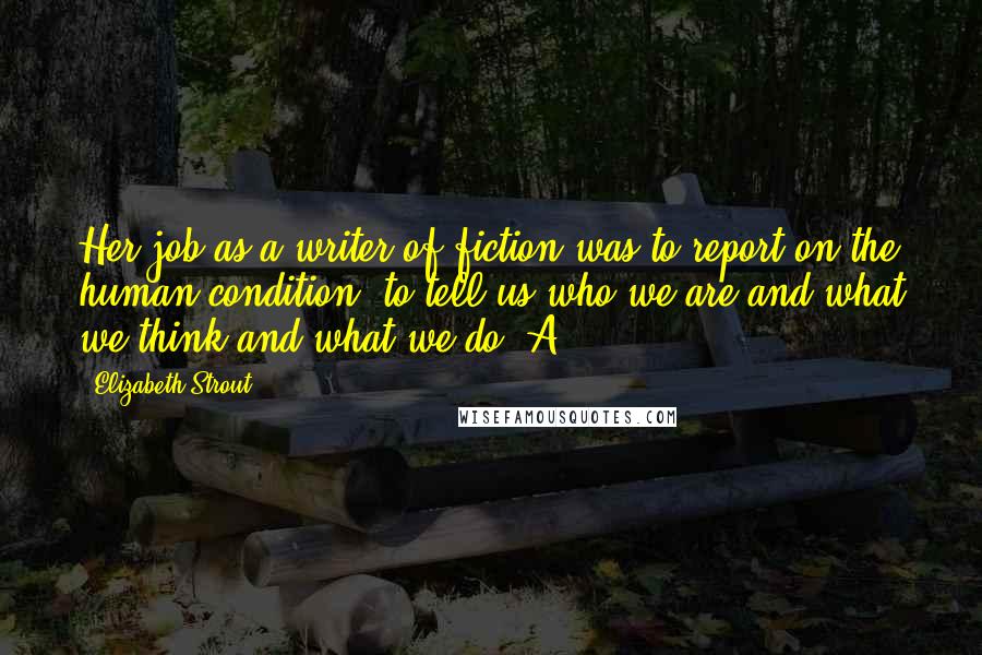 Elizabeth Strout Quotes: Her job as a writer of fiction was to report on the human condition, to tell us who we are and what we think and what we do. A