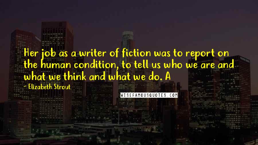 Elizabeth Strout Quotes: Her job as a writer of fiction was to report on the human condition, to tell us who we are and what we think and what we do. A