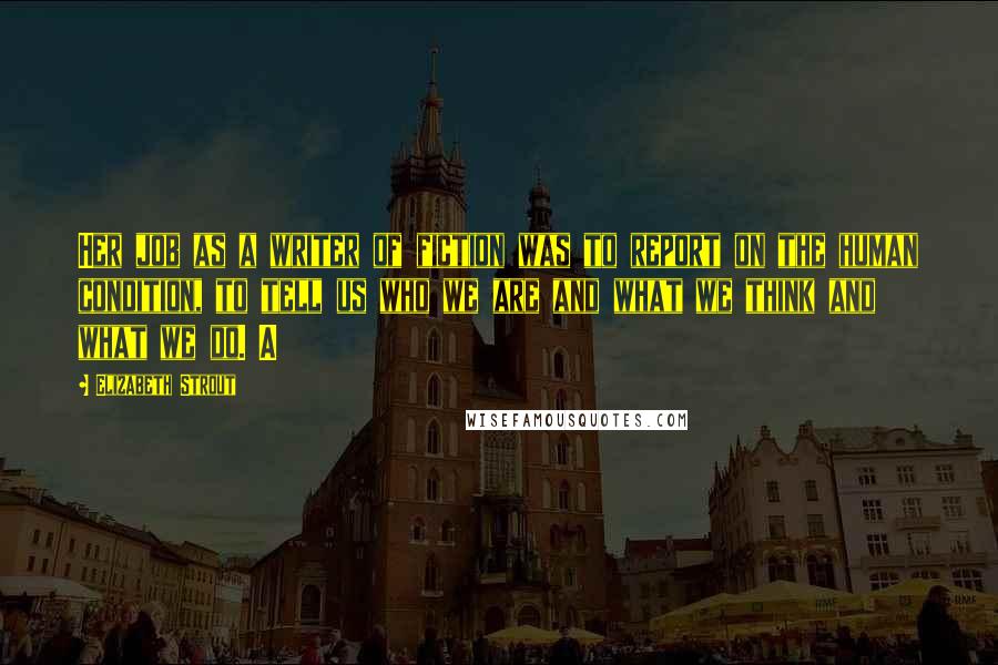 Elizabeth Strout Quotes: Her job as a writer of fiction was to report on the human condition, to tell us who we are and what we think and what we do. A