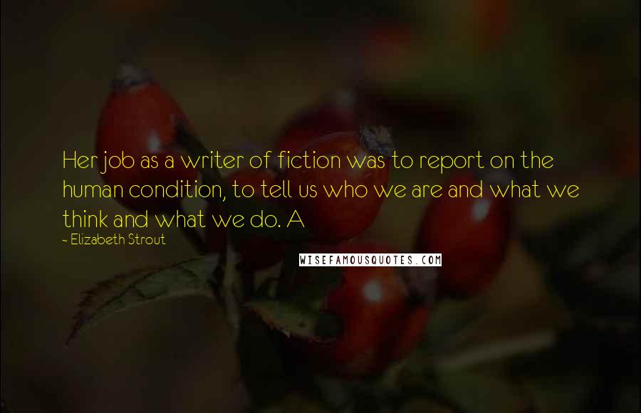 Elizabeth Strout Quotes: Her job as a writer of fiction was to report on the human condition, to tell us who we are and what we think and what we do. A