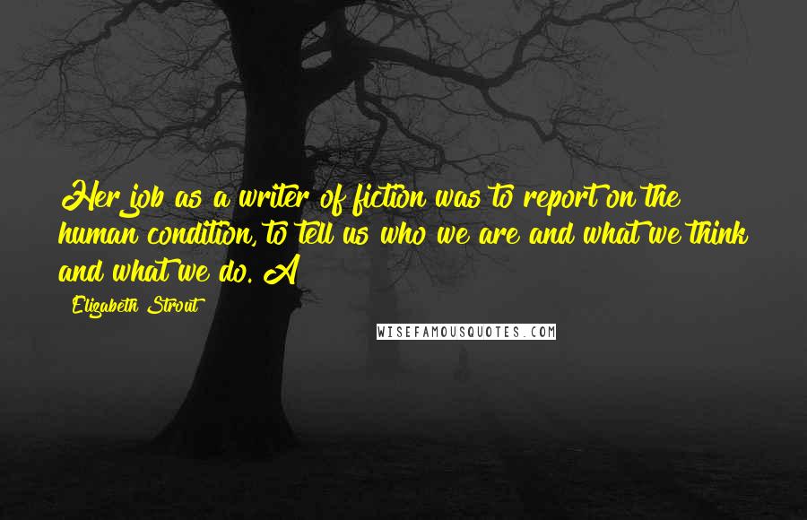 Elizabeth Strout Quotes: Her job as a writer of fiction was to report on the human condition, to tell us who we are and what we think and what we do. A