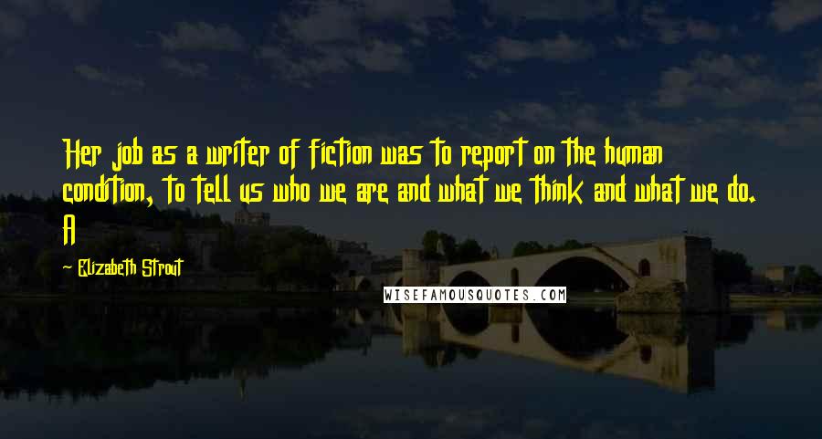 Elizabeth Strout Quotes: Her job as a writer of fiction was to report on the human condition, to tell us who we are and what we think and what we do. A