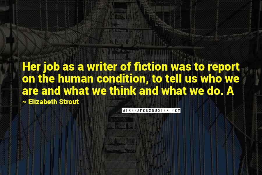 Elizabeth Strout Quotes: Her job as a writer of fiction was to report on the human condition, to tell us who we are and what we think and what we do. A