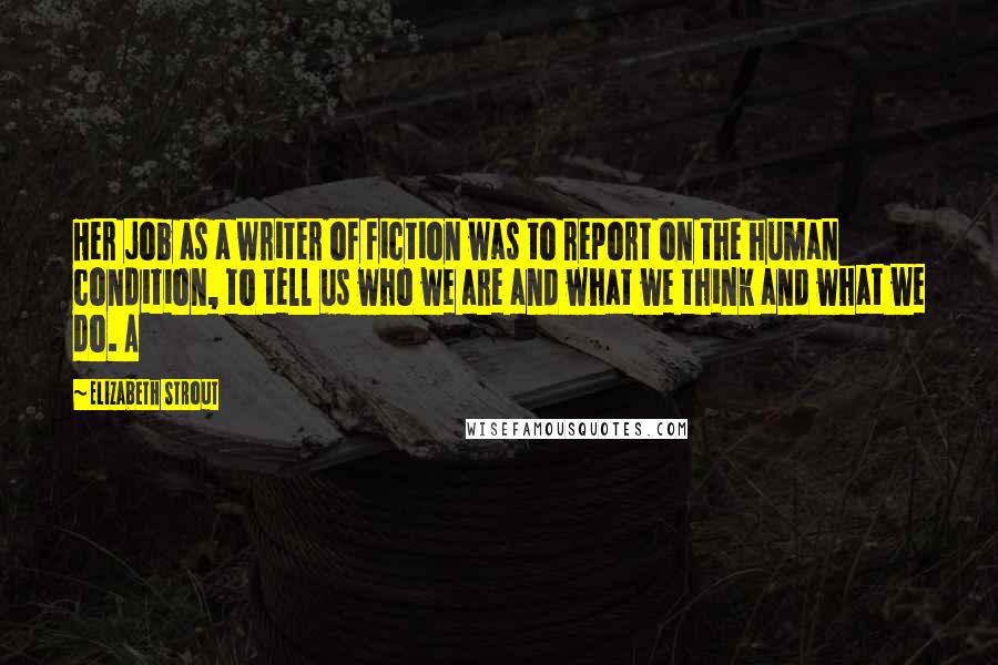 Elizabeth Strout Quotes: Her job as a writer of fiction was to report on the human condition, to tell us who we are and what we think and what we do. A