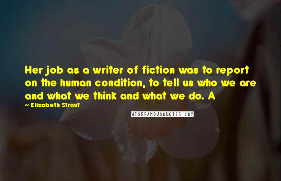 Elizabeth Strout Quotes: Her job as a writer of fiction was to report on the human condition, to tell us who we are and what we think and what we do. A