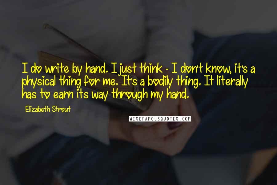 Elizabeth Strout Quotes: I do write by hand. I just think - I don't know, it's a physical thing for me. It's a bodily thing. It literally has to earn its way through my hand.