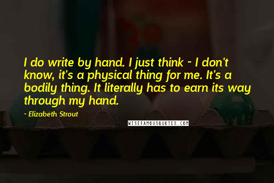 Elizabeth Strout Quotes: I do write by hand. I just think - I don't know, it's a physical thing for me. It's a bodily thing. It literally has to earn its way through my hand.