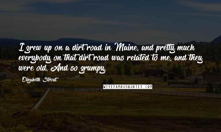 Elizabeth Strout Quotes: I grew up on a dirt road in Maine, and pretty much everybody on that dirt road was related to me, and they were old. And so grumpy.