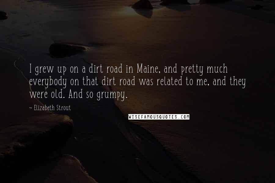 Elizabeth Strout Quotes: I grew up on a dirt road in Maine, and pretty much everybody on that dirt road was related to me, and they were old. And so grumpy.