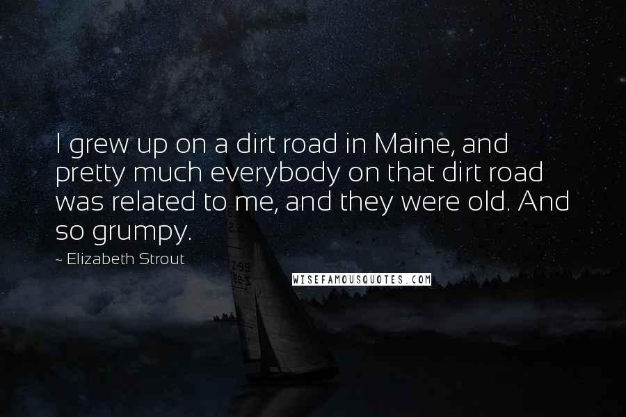 Elizabeth Strout Quotes: I grew up on a dirt road in Maine, and pretty much everybody on that dirt road was related to me, and they were old. And so grumpy.