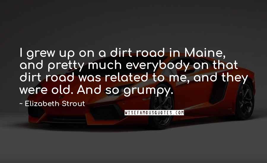 Elizabeth Strout Quotes: I grew up on a dirt road in Maine, and pretty much everybody on that dirt road was related to me, and they were old. And so grumpy.