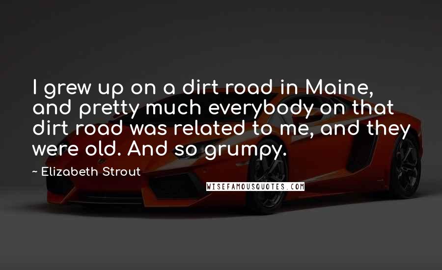 Elizabeth Strout Quotes: I grew up on a dirt road in Maine, and pretty much everybody on that dirt road was related to me, and they were old. And so grumpy.