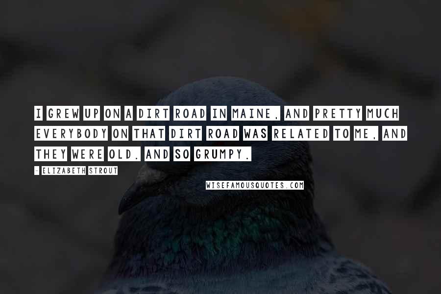 Elizabeth Strout Quotes: I grew up on a dirt road in Maine, and pretty much everybody on that dirt road was related to me, and they were old. And so grumpy.