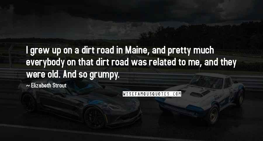 Elizabeth Strout Quotes: I grew up on a dirt road in Maine, and pretty much everybody on that dirt road was related to me, and they were old. And so grumpy.