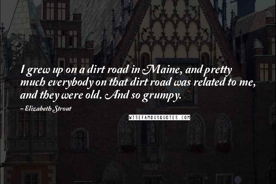 Elizabeth Strout Quotes: I grew up on a dirt road in Maine, and pretty much everybody on that dirt road was related to me, and they were old. And so grumpy.