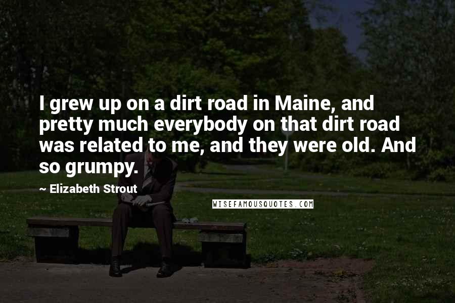 Elizabeth Strout Quotes: I grew up on a dirt road in Maine, and pretty much everybody on that dirt road was related to me, and they were old. And so grumpy.