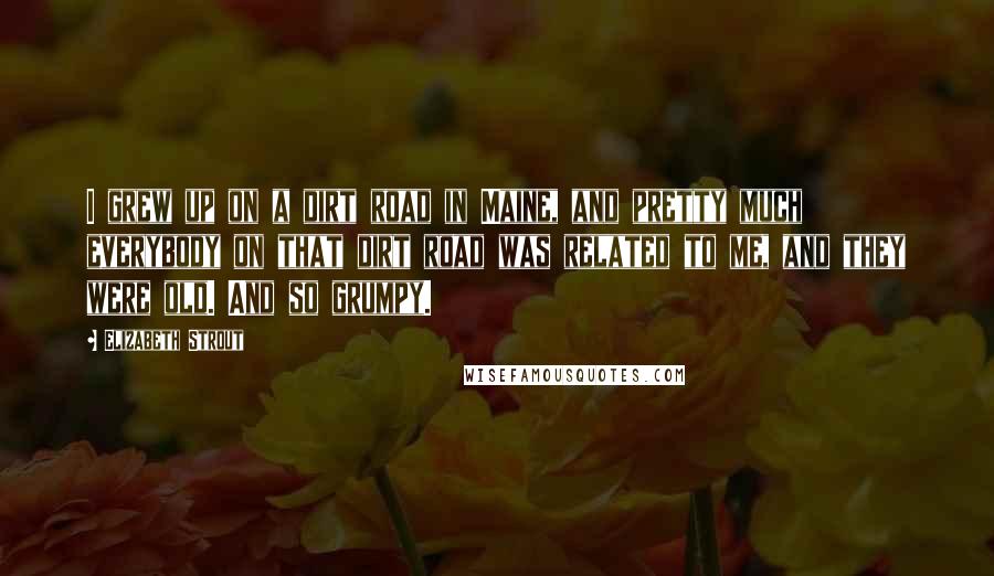 Elizabeth Strout Quotes: I grew up on a dirt road in Maine, and pretty much everybody on that dirt road was related to me, and they were old. And so grumpy.