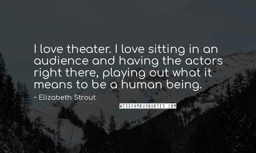 Elizabeth Strout Quotes: I love theater. I love sitting in an audience and having the actors right there, playing out what it means to be a human being.