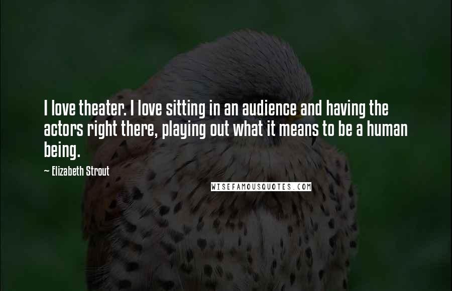 Elizabeth Strout Quotes: I love theater. I love sitting in an audience and having the actors right there, playing out what it means to be a human being.