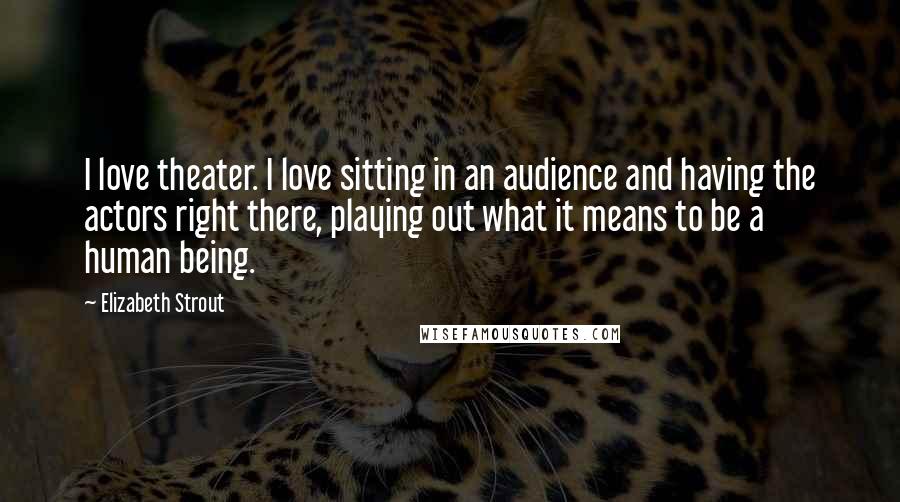 Elizabeth Strout Quotes: I love theater. I love sitting in an audience and having the actors right there, playing out what it means to be a human being.