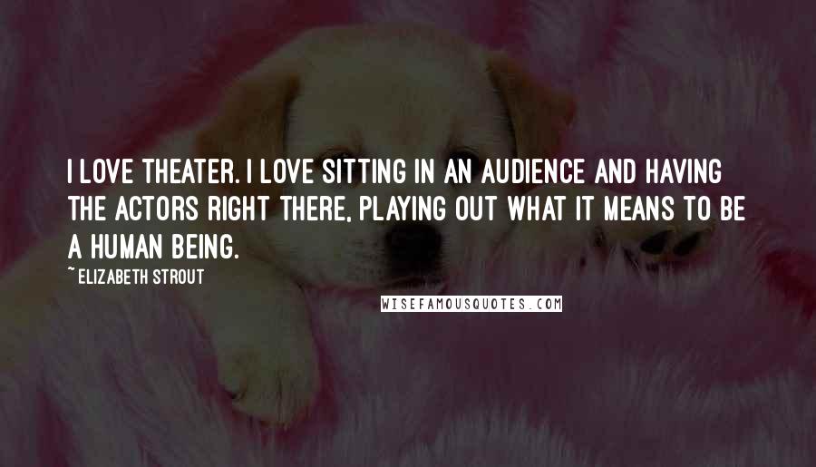 Elizabeth Strout Quotes: I love theater. I love sitting in an audience and having the actors right there, playing out what it means to be a human being.