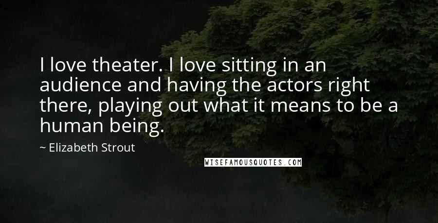 Elizabeth Strout Quotes: I love theater. I love sitting in an audience and having the actors right there, playing out what it means to be a human being.