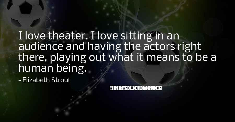 Elizabeth Strout Quotes: I love theater. I love sitting in an audience and having the actors right there, playing out what it means to be a human being.