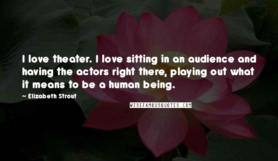 Elizabeth Strout Quotes: I love theater. I love sitting in an audience and having the actors right there, playing out what it means to be a human being.
