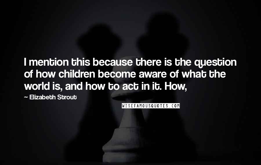 Elizabeth Strout Quotes: I mention this because there is the question of how children become aware of what the world is, and how to act in it. How,