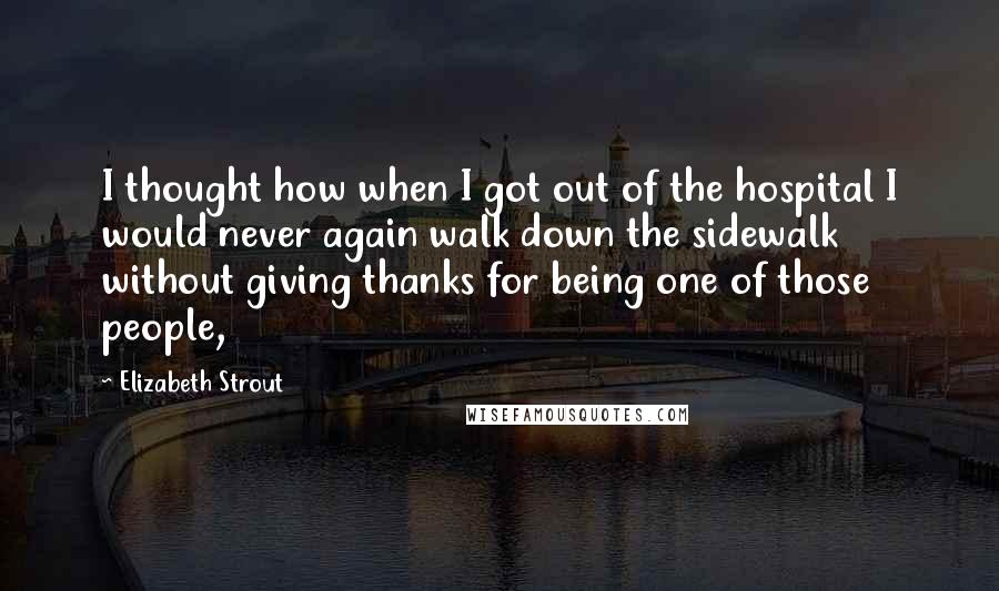 Elizabeth Strout Quotes: I thought how when I got out of the hospital I would never again walk down the sidewalk without giving thanks for being one of those people,