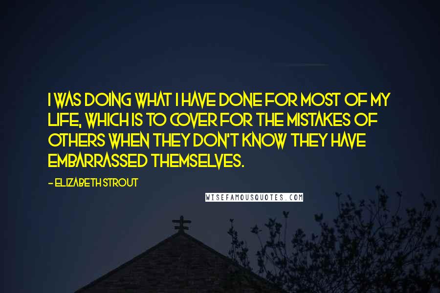 Elizabeth Strout Quotes: I was doing what I have done for most of my life, which is to cover for the mistakes of others when they don't know they have embarrassed themselves.