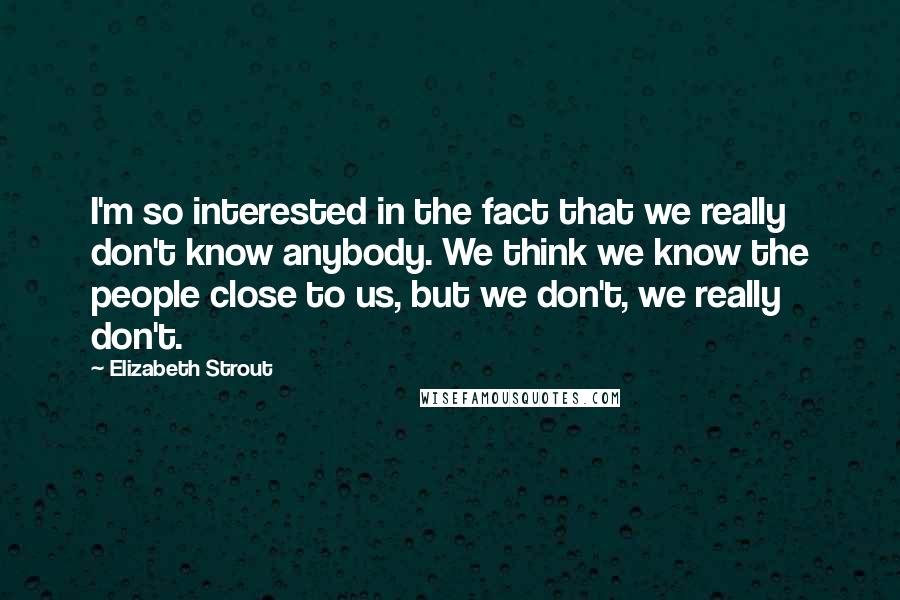 Elizabeth Strout Quotes: I'm so interested in the fact that we really don't know anybody. We think we know the people close to us, but we don't, we really don't.