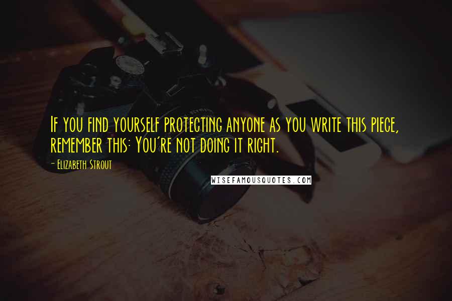 Elizabeth Strout Quotes: If you find yourself protecting anyone as you write this piece, remember this: You're not doing it right.