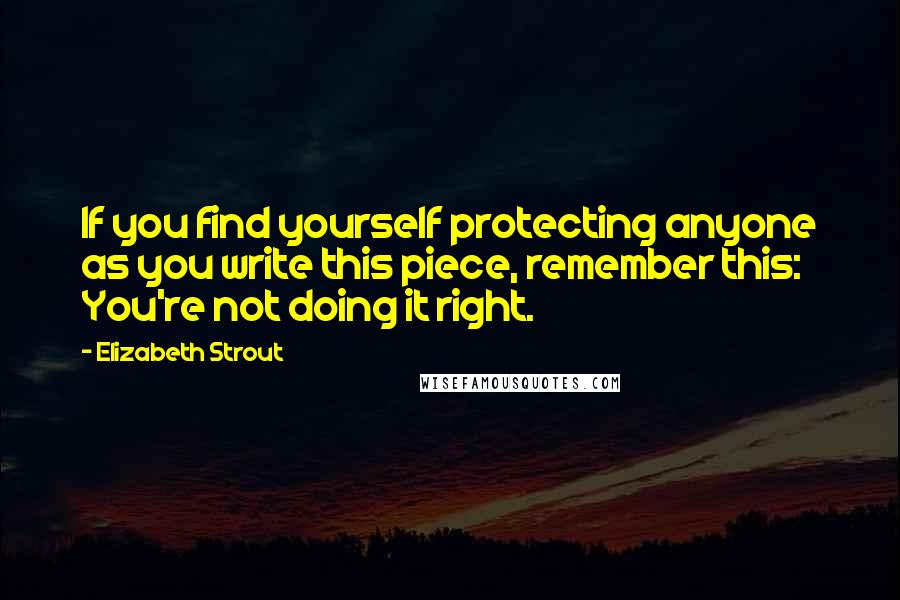Elizabeth Strout Quotes: If you find yourself protecting anyone as you write this piece, remember this: You're not doing it right.