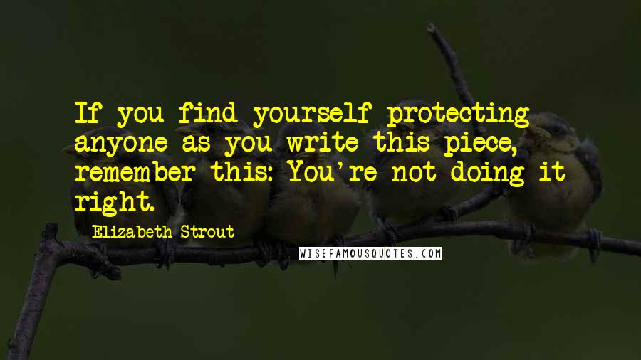 Elizabeth Strout Quotes: If you find yourself protecting anyone as you write this piece, remember this: You're not doing it right.